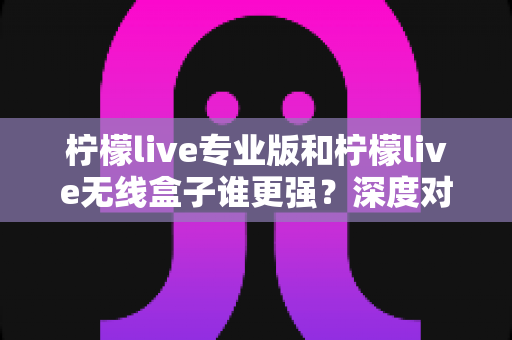 柠檬live专业版和柠檬live无线盒子谁更强?深度对比评测与选购全攻略 柠檬live专业版和柠檬live无线盒子谁更强?深度对比评测与选购全攻略