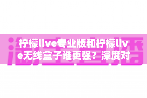 柠檬live专业版和柠檬live无线盒子谁更强?深度对比评测与选购全攻略 柠檬live专业版和柠檬live无线盒子谁更强?深度对比评测与选购全攻略