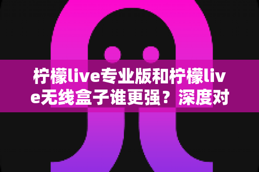 柠檬live专业版和柠檬live无线盒子谁更强？深度对比评测与选购全攻略