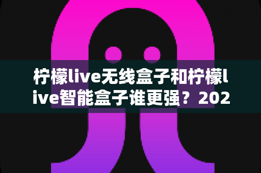 柠檬live无线盒子和柠檬live智能盒子谁更强？2025最新深度对比评测，看完再买不后悔