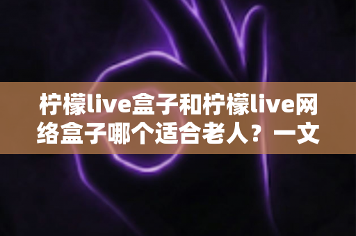 柠檬live盒子和柠檬live网络盒子哪个适合老人？一文读懂选购要点，让长辈看电视更轻松
