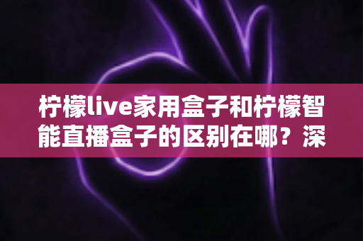 柠檬live家用盒子和柠檬智能直播盒子的区别在哪?深度对比解析帮你选对不选贵 柠檬live家用盒子和柠檬智能直播盒子的区别在哪?深度对比解析帮你选对不选贵