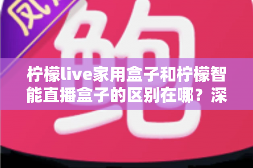 柠檬live家用盒子和柠檬智能直播盒子的区别在哪？深度对比解析帮你选对不选贵
