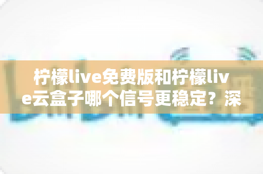 柠檬live免费版和柠檬live云盒子哪个信号更稳定?深度对比解析与实用选购指南 柠檬live免费版和柠檬live云盒子哪个信号更稳定?深度对比解析与实用选购指南