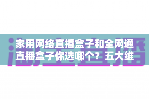 家用网络直播盒子和全网通直播盒子你选哪个？五大维度全面对比，助你选出最合适的直播装备