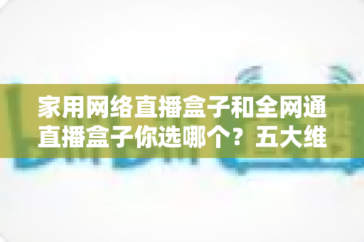 家用网络直播盒子和全网通直播盒子你选哪个？五大维度全面对比，助你选出最合适的直播装备