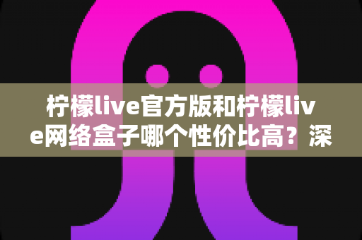柠檬live官方版和柠檬live网络盒子哪个性价比高?深度对比与选购全指南 柠檬live官方版和柠檬live网络盒子哪个性价比高?深度对比与选购全指南