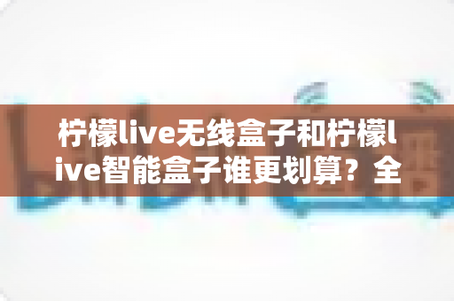 柠檬live无线盒子和柠檬live智能盒子谁更划算?全方位深度对比评测助你选对不选贵 柠檬live无线盒子和柠檬live智能盒子谁更划算?全方位深度对比评测助你选对不选贵