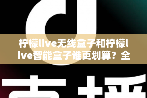 柠檬live无线盒子和柠檬live智能盒子谁更划算?全方位深度对比评测助你选对不选贵 柠檬live无线盒子和柠檬live智能盒子谁更划算?全方位深度对比评测助你选对不选贵