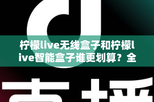 柠檬live无线盒子和柠檬live智能盒子谁更划算？全方位深度对比评测助你选对不选贵