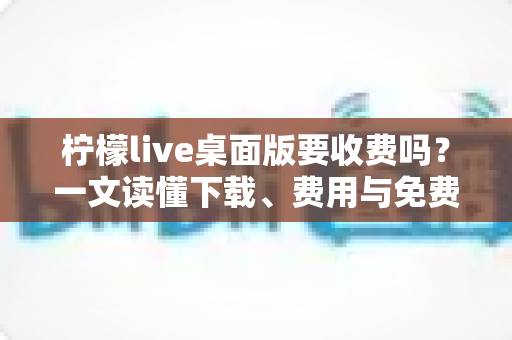 柠檬live桌面版要收费吗?一文读懂下载、费用与免费使用全攻略 柠檬live桌面版要收费吗?一文读懂下载、费用与免费使用全攻略