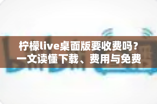 柠檬live桌面版要收费吗？一文读懂下载、费用与免费使用全攻略