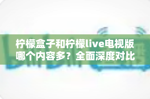 柠檬盒子和柠檬live电视版哪个内容多？全面深度对比解析，助你轻松选出最适合的电视观影神器