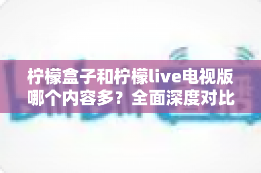 柠檬盒子和柠檬live电视版哪个内容多？全面深度对比解析，助你轻松选出最适合的电视观影神器