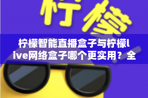 柠檬智能直播盒子与柠檬live网络盒子哪个更实用？全面深度对比解析帮你选对不选贵