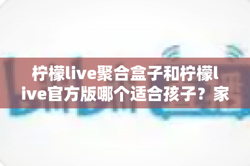 柠檬live聚合盒子和柠檬live官方版哪个适合孩子？家长必读的全面对比与安全使用指南