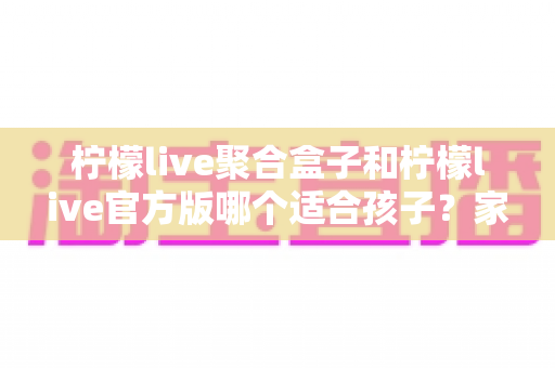 柠檬live聚合盒子和柠檬live官方版哪个适合孩子？家长必读的全面对比与安全使用指南