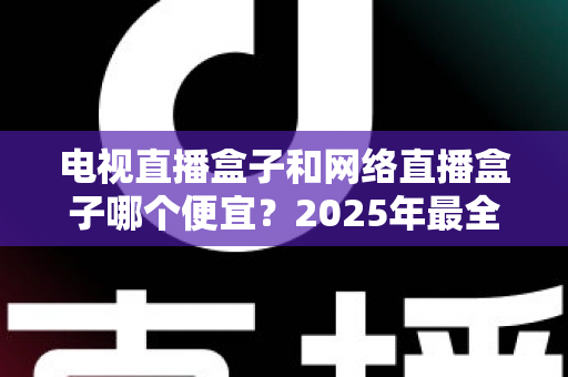 电视直播盒子和网络直播盒子哪个便宜？2025年最全价格对比与选购指南，帮你省下真金白银