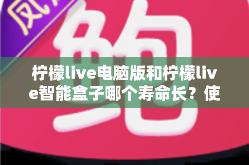 柠檬live电脑版和柠檬live智能盒子哪个寿命长?使用寿命深度对比与延长寿命实用保养全指南 柠檬live电脑版和柠檬live智能盒子哪个寿命长?使用寿命深度对比与延长寿命实用保养全指南