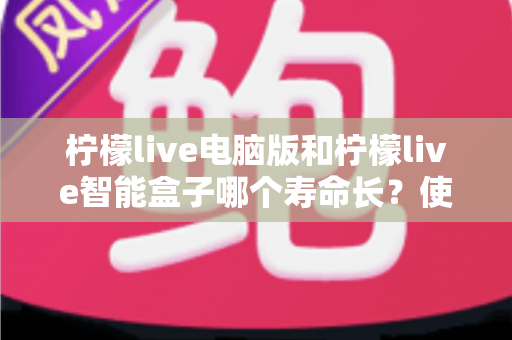 柠檬live电脑版和柠檬live智能盒子哪个寿命长？使用寿命深度对比与延长寿命实用保养全指南