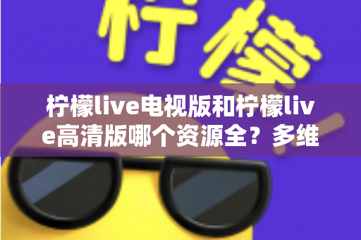 柠檬live电视版和柠檬live高清版哪个资源全？多维度深度对比教你选对版本