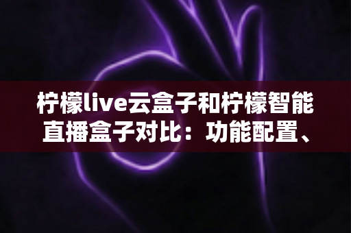 柠檬live云盒子和柠檬智能直播盒子对比：功能配置、使用体验与选购指南一文讲清