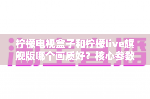 柠檬电视盒子和柠檬live旗舰版哪个画质好?核心参数深度对比,帮你选对高清大屏体验 柠檬电视盒子和柠檬live旗舰版哪个画质好?核心参数深度对比,帮你选对高清大屏体验