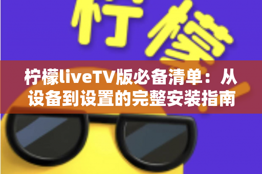 柠檬liveTV版必备清单：从设备到设置的完整安装指南与实用技巧全解析