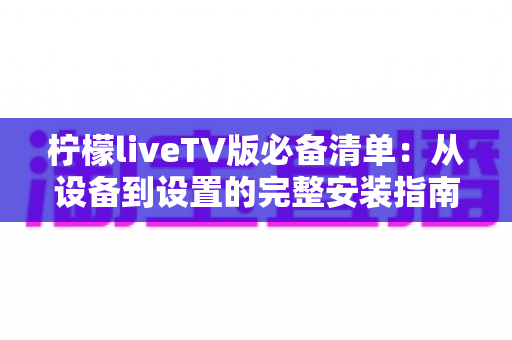 柠檬liveTV版必备清单：从设备到设置的完整安装指南与实用技巧全解析