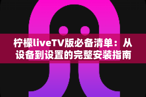 柠檬liveTV版必备清单：从设备到设置的完整安装指南与实用技巧全解析