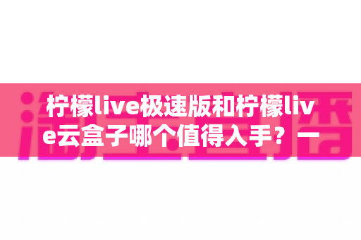 柠檬live极速版和柠檬live云盒子哪个值得入手?一篇文章帮你做出明智选择 柠檬live极速版和柠檬live云盒子哪个值得入手?一篇文章帮你做出明智选择