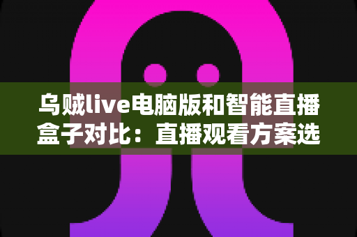 乌贼live电脑版和智能直播盒子对比：直播观看方案选购全指南，帮你找到最适合自己的工具