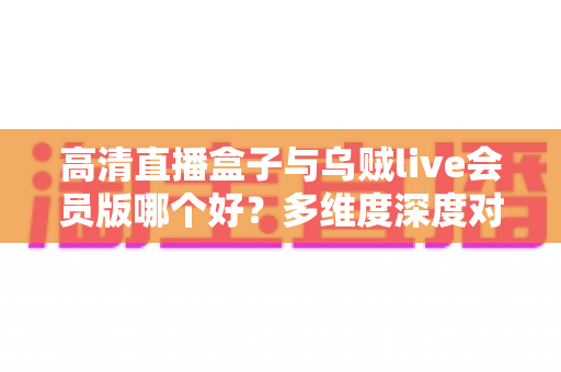 高清直播盒子与乌贼live会员版哪个好？多维度深度对比帮你选出最佳观赛方案