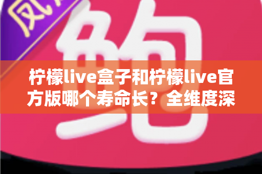 柠檬live盒子和柠檬live官方版哪个寿命长？全维度深度对比解析，帮你选对版本用得更久