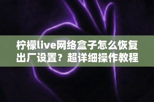柠檬live网络盒子怎么恢复出厂设置？超详细操作教程与避坑指南全解析