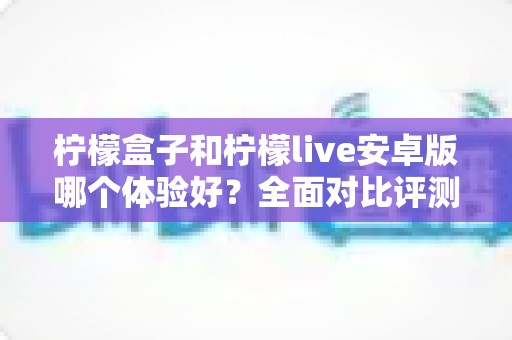 柠檬盒子和柠檬live安卓版哪个体验好?全面对比评测与实用选择指南 柠檬盒子和柠檬live安卓版哪个体验好?全面对比评测与实用选择指南