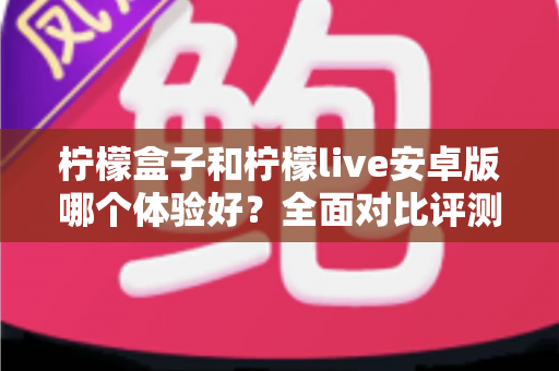 柠檬盒子和柠檬live安卓版哪个体验好？全面对比评测与实用选择指南