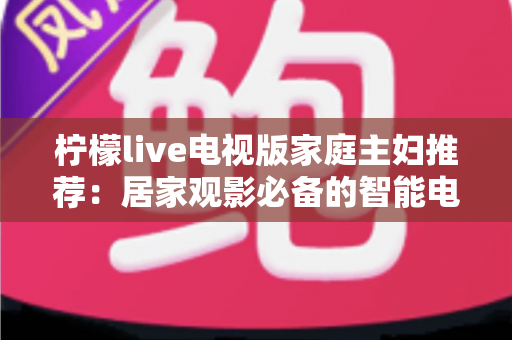 柠檬live电视版家庭主妇推荐:居家观影必备的智能电视应用全解析 柠檬live电视版家庭主妇推荐:居家观影必备的智能电视应用全解析