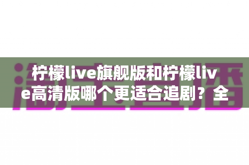 柠檬live旗舰版和柠檬live高清版哪个更适合追剧?全面深度对比解析,助你找到最称心的追剧利器 柠檬live旗舰版和柠檬live高清版哪个更适合追剧?全面深度对比解析,助你找到最称心的追剧利器