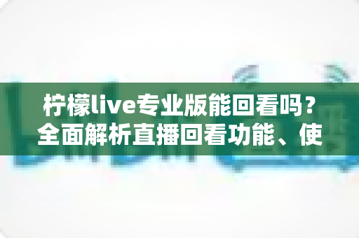 柠檬live专业版能回看吗?全面解析直播回看功能、使用方法与常见问题 柠檬live专业版能回看吗?全面解析直播回看功能、使用方法与常见问题
