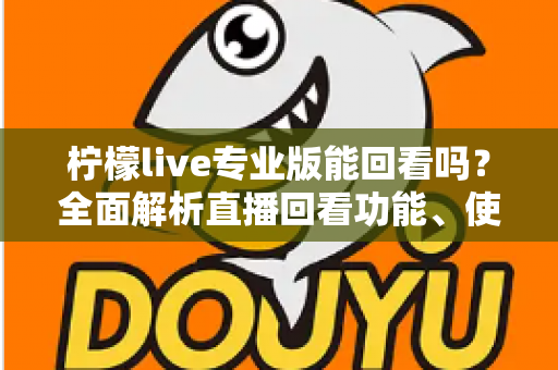 柠檬live专业版能回看吗?全面解析直播回看功能、使用方法与常见问题 柠檬live专业版能回看吗?全面解析直播回看功能、使用方法与常见问题