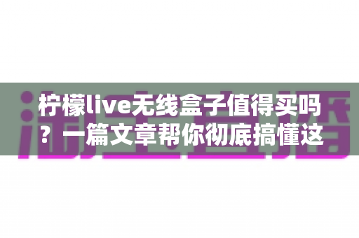 柠檬live无线盒子值得买吗？一篇文章帮你彻底搞懂这款电视盒子的优缺点与购买建议
