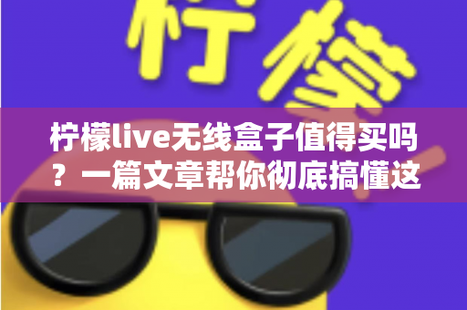 柠檬live无线盒子值得买吗？一篇文章帮你彻底搞懂这款电视盒子的优缺点与购买建议