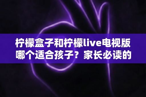 柠檬盒子和柠檬live电视版哪个适合孩子?家长必读的全面对比与选购指南 柠檬盒子和柠檬live电视版哪个适合孩子?家长必读的全面对比与选购指南