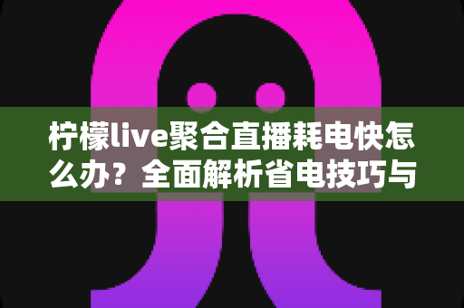 柠檬live聚合直播耗电快怎么办？全面解析省电技巧与实用解决方案