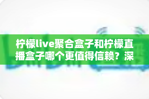 柠檬live聚合盒子和柠檬直播盒子哪个更值得信赖？深度对比评测帮你选出更安心的大屏观影方案