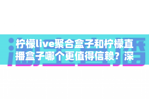 柠檬live聚合盒子和柠檬直播盒子哪个更值得信赖？深度对比评测帮你选出更安心的大屏观影方案