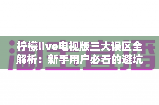 柠檬live电视版三大误区全解析:新手用户必看的避坑指南与正确使用思路 柠檬live电视版三大误区全解析:新手用户必看的避坑指南与正确使用思路