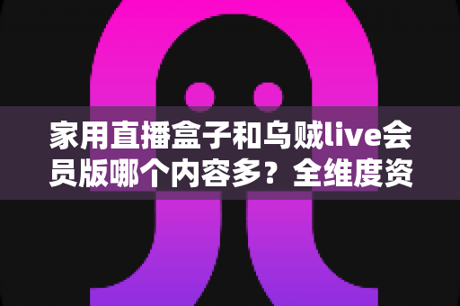 家用直播盒子和乌贼live会员版哪个内容多?全维度资源对比与选购指南 家用直播盒子和乌贼live会员版哪个内容多?全维度资源对比与选购指南