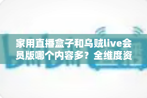 家用直播盒子和乌贼live会员版哪个内容多？全维度资源对比与选购指南